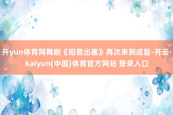 开yun体育网舞剧《昭君出塞》再次来到成皆-开云·kaiyun(中国)体育官方网站 登录入口
