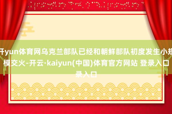 开yun体育网乌克兰部队已经和朝鲜部队初度发生小规模交火-开云·kaiyun(中国)体育官方网站 登录入口