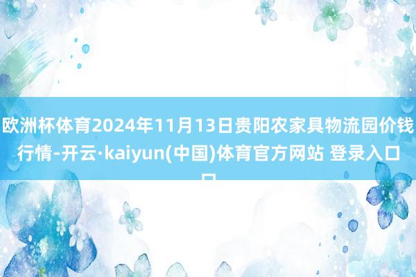 欧洲杯体育2024年11月13日贵阳农家具物流园价钱行情-开云·kaiyun(中国)体育官方网站 登录入口