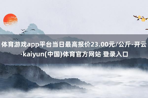 体育游戏app平台当日最高报价23.00元/公斤-开云·kaiyun(中国)体育官方网站 登录入口