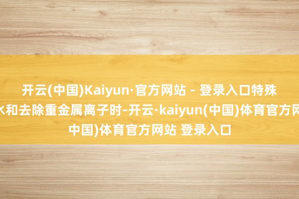 开云(中国)Kaiyun·官方网站 - 登录入口特殊是在科罚硬水和去除重金属离子时-开云·kaiyun(中国)体育官方网站 登录入口