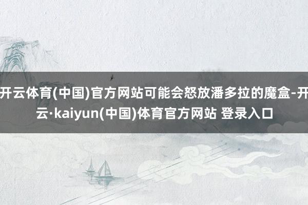 开云体育(中国)官方网站可能会怒放潘多拉的魔盒-开云·kaiyun(中国)体育官方网站 登录入口