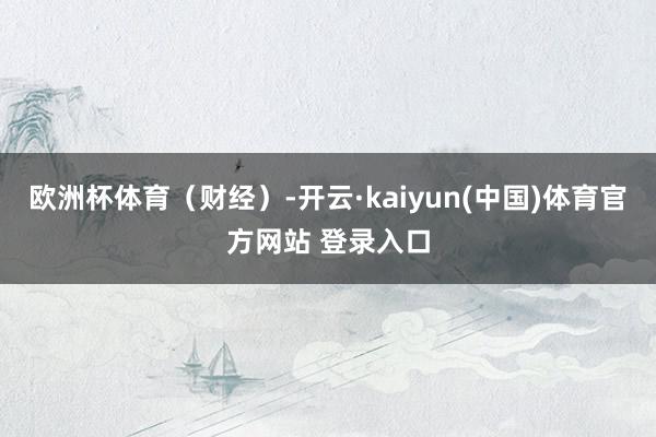 欧洲杯体育（财经）-开云·kaiyun(中国)体育官方网站 登录入口