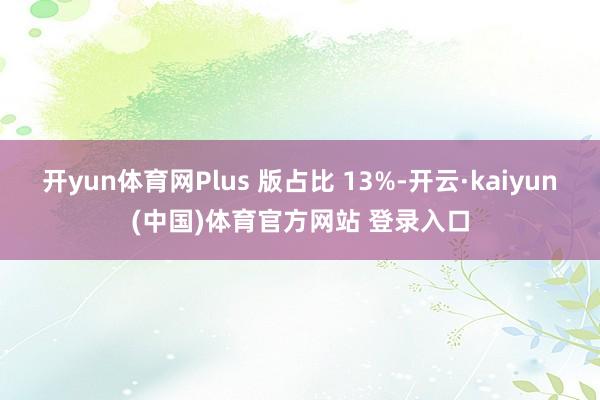 开yun体育网Plus 版占比 13%-开云·kaiyun(中国)体育官方网站 登录入口