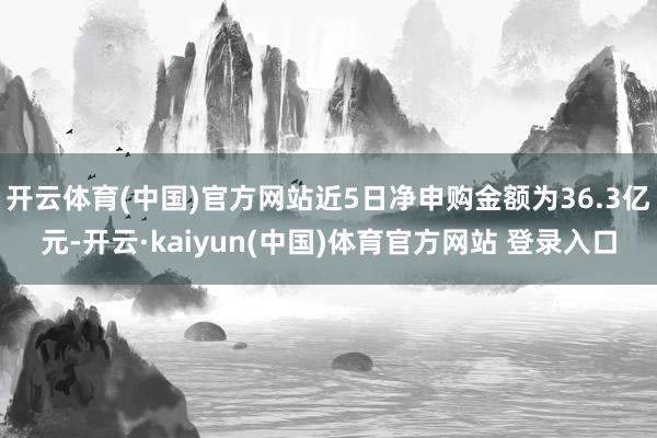 开云体育(中国)官方网站近5日净申购金额为36.3亿元-开云·kaiyun(中国)体育官方网站 登录入口
