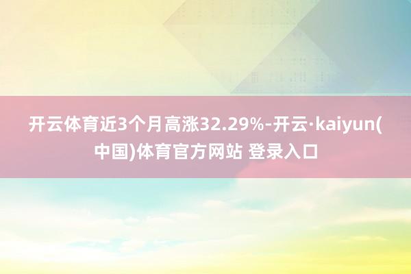 开云体育近3个月高涨32.29%-开云·kaiyun(中国)体育官方网站 登录入口