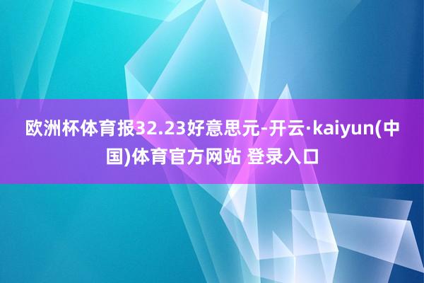 欧洲杯体育报32.23好意思元-开云·kaiyun(中国)体育官方网站 登录入口