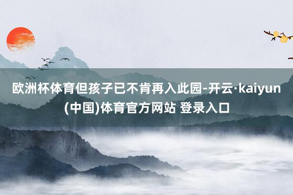 欧洲杯体育但孩子已不肯再入此园-开云·kaiyun(中国)体育官方网站 登录入口