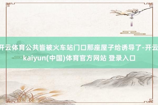 开云体育公共皆被火车站门口那座屋子给诱导了-开云·kaiyun(中国)体育官方网站 登录入口