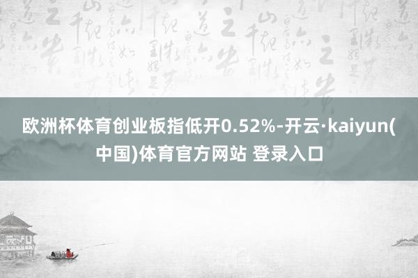 欧洲杯体育创业板指低开0.52%-开云·kaiyun(中国)体育官方网站 登录入口