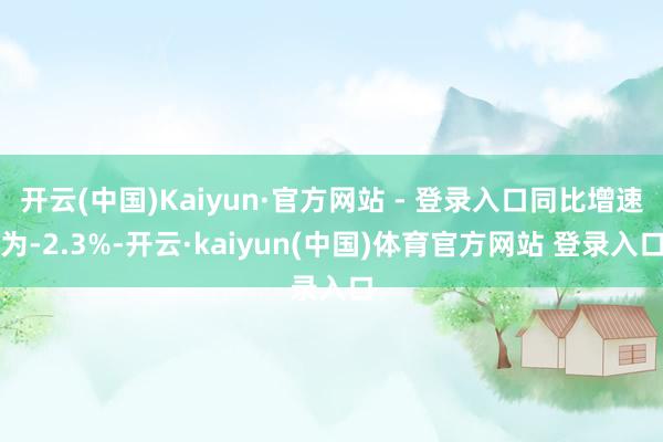 开云(中国)Kaiyun·官方网站 - 登录入口同比增速为-2.3%-开云·kaiyun(中国)体育官方网站 登录入口