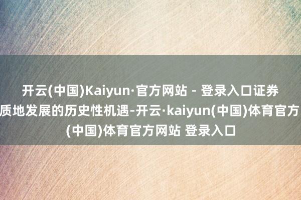 开云(中国)Kaiyun·官方网站 - 登录入口证券行业正迎来高质地发展的历史性机遇-开云·kaiyun(中国)体育官方网站 登录入口