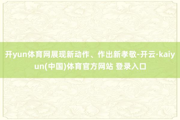 开yun体育网展现新动作、作出新孝敬-开云·kaiyun(中国)体育官方网站 登录入口