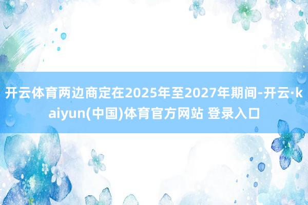 开云体育两边商定在2025年至2027年期间-开云·kaiyun(中国)体育官方网站 登录入口