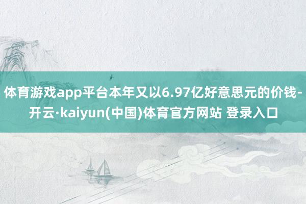 体育游戏app平台本年又以6.97亿好意思元的价钱-开云·kaiyun(中国)体育官方网站 登录入口