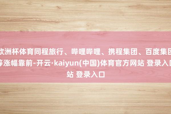 欧洲杯体育同程旅行、哔哩哔哩、携程集团、百度集团等涨幅靠前-开云·kaiyun(中国)体育官方网站 登录入口