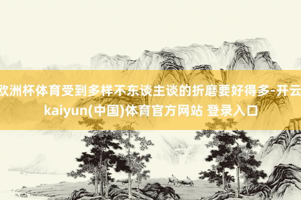 欧洲杯体育受到多样不东谈主谈的折磨要好得多-开云·kaiyun(中国)体育官方网站 登录入口