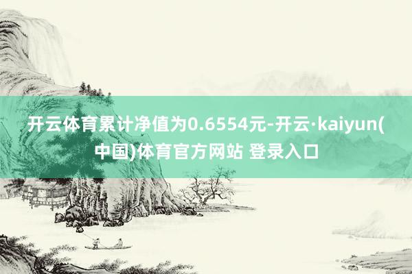 开云体育累计净值为0.6554元-开云·kaiyun(中国)体育官方网站 登录入口