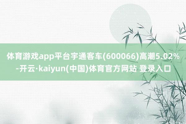 体育游戏app平台宇通客车(600066)高潮5.02%-开云·kaiyun(中国)体育官方网站 登录入口