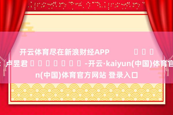 开云体育尽在新浪财经APP 职守裁剪:卢昱君 -开云·kaiyun(中国)体育官方网站 登录入口