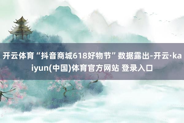 开云体育“抖音商城618好物节”数据露出-开云·kaiyun(中国)体育官方网站 登录入口