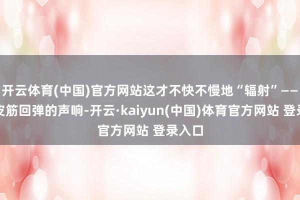 开云体育(中国)官方网站这才不快不慢地“辐射”——唯有皮筋回弹的声响-开云·kaiyun(中国)体育官方网站 登录入口