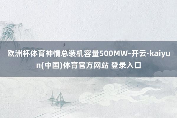 欧洲杯体育神情总装机容量500MW-开云·kaiyun(中国)体育官方网站 登录入口