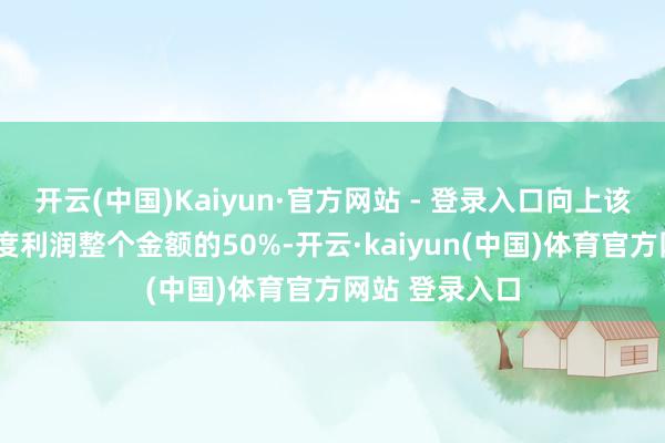 开云(中国)Kaiyun·官方网站 - 登录入口向上该2年清晰的年度利润整个金额的50%-开云·kaiyun(中国)体育官方网站 登录入口
