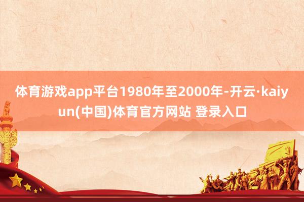 体育游戏app平台1980年至2000年-开云·kaiyun(中国)体育官方网站 登录入口
