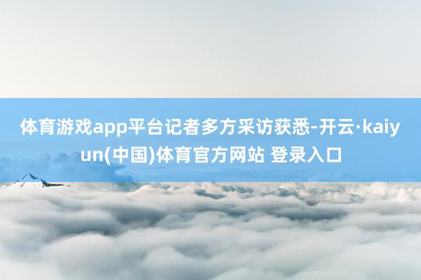体育游戏app平台　　记者多方采访获悉-开云·kaiyun(中国)体育官方网站 登录入口