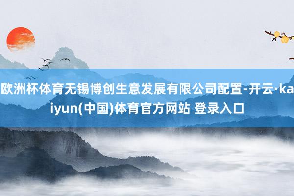 欧洲杯体育无锡博创生意发展有限公司配置-开云·kaiyun(中国)体育官方网站 登录入口