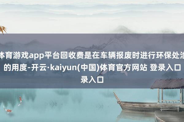 体育游戏app平台回收费是在车辆报废时进行环保处治的用度-开云·kaiyun(中国)体育官方网站 登录入口