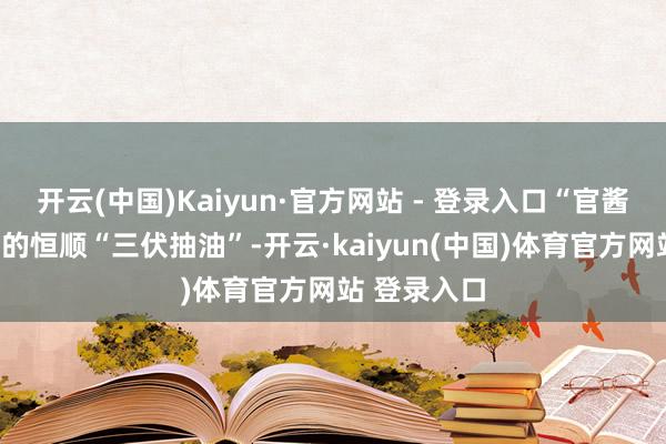 开云(中国)Kaiyun·官方网站 - 登录入口“官酱园”中盛产的恒顺“三伏抽油”-开云·kaiyun(中国)体育官方网站 登录入口