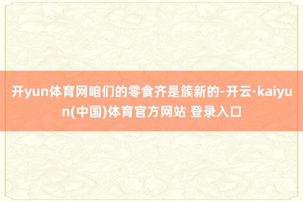 开yun体育网咱们的零食齐是簇新的-开云·kaiyun(中国)体育官方网站 登录入口
