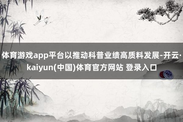 体育游戏app平台以推动科普业绩高质料发展-开云·kaiyun(中国)体育官方网站 登录入口