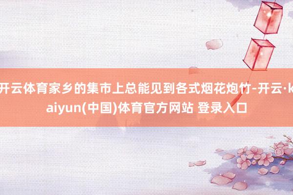 开云体育家乡的集市上总能见到各式烟花炮竹-开云·kaiyun(中国)体育官方网站 登录入口