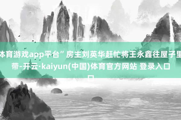 体育游戏app平台”房主刘英华赶忙将王永鑫往屋子里带-开云·kaiyun(中国)体育官方网站 登录入口