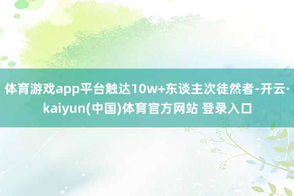 体育游戏app平台触达10w+东谈主次徒然者-开云·kaiyun(中国)体育官方网站 登录入口