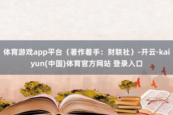 体育游戏app平台（著作着手：财联社）-开云·kaiyun(中国)体育官方网站 登录入口