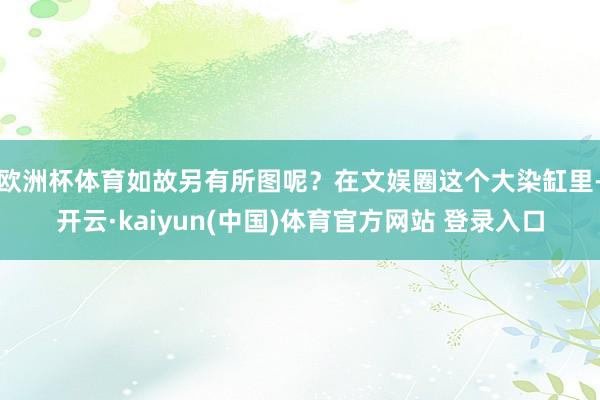 欧洲杯体育如故另有所图呢？在文娱圈这个大染缸里-开云·kaiyun(中国)体育官方网站 登录入口