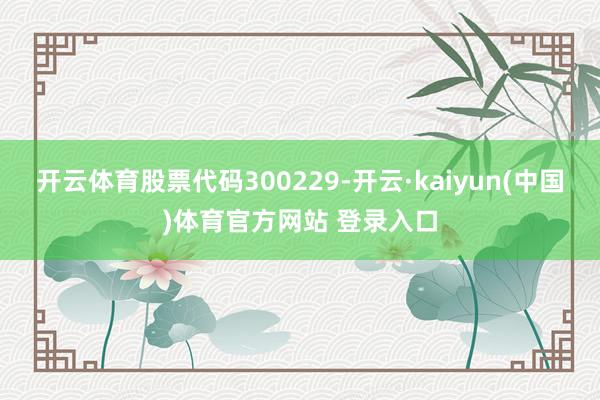 开云体育股票代码300229-开云·kaiyun(中国)体育官方网站 登录入口