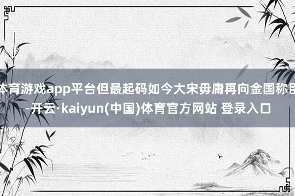 体育游戏app平台但最起码如今大宋毋庸再向金国称臣-开云·kaiyun(中国)体育官方网站 登录入口