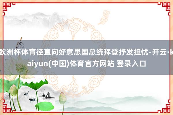 欧洲杯体育径直向好意思国总统拜登抒发担忧-开云·kaiyun(中国)体育官方网站 登录入口