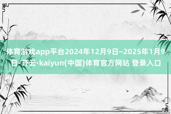 体育游戏app平台2024年12月9日~2025年1月9日-开云·kaiyun(中国)体育官方网站 登录入口