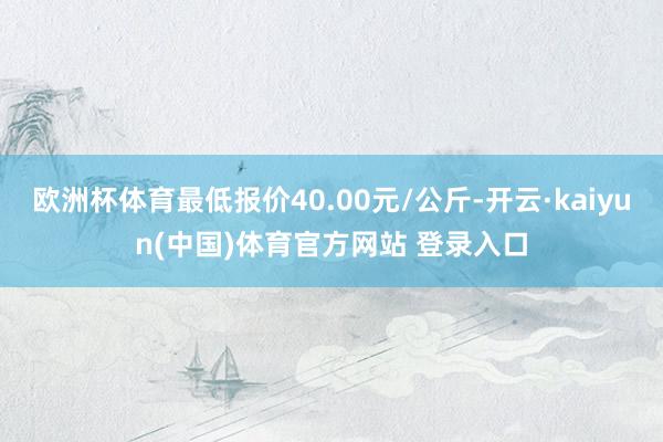 欧洲杯体育最低报价40.00元/公斤-开云·kaiyun(中国)体育官方网站 登录入口