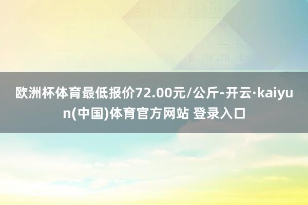 欧洲杯体育最低报价72.00元/公斤-开云·kaiyun(中国)体育官方网站 登录入口