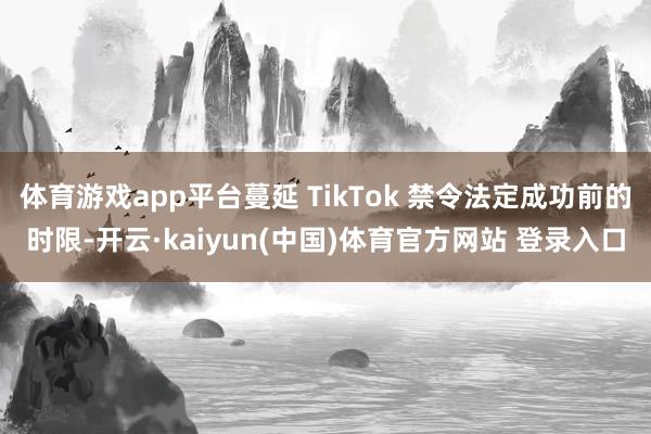 体育游戏app平台蔓延 TikTok 禁令法定成功前的时限-开云·kaiyun(中国)体育官方网站 登录入口