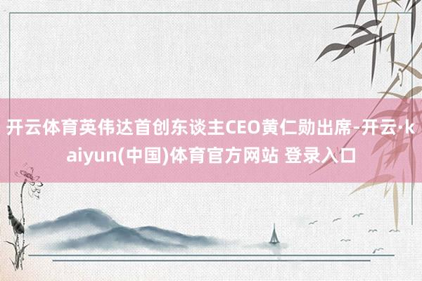 开云体育英伟达首创东谈主CEO黄仁勋出席-开云·kaiyun(中国)体育官方网站 登录入口