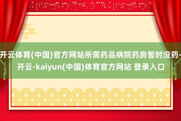 开云体育(中国)官方网站所需药品病院药房暂时没药-开云·kaiyun(中国)体育官方网站 登录入口