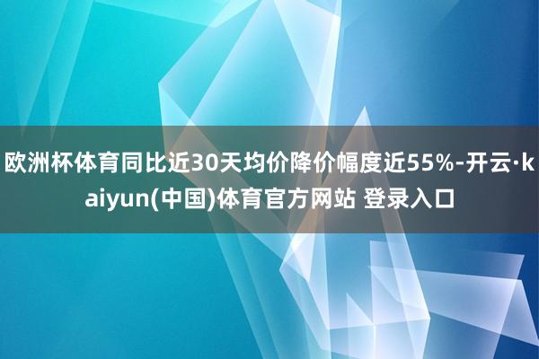 欧洲杯体育同比近30天均价降价幅度近55%-开云·kaiyun(中国)体育官方网站 登录入口